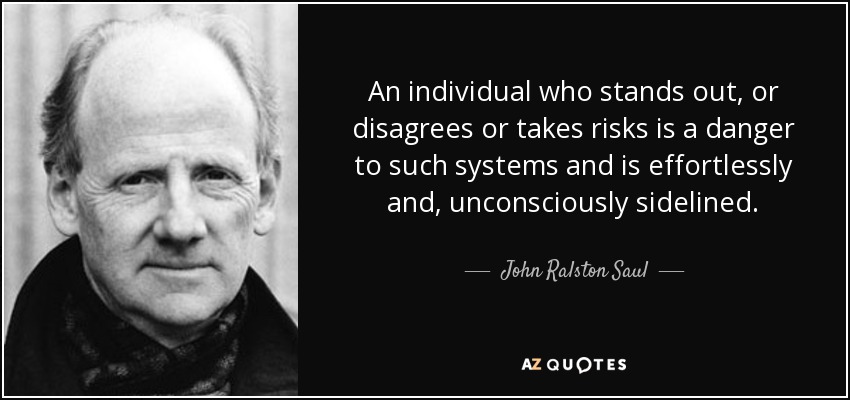 An individual who stands out, or disagrees or takes risks is a danger to such systems and is effortlessly and, unconsciously sidelined. - John Ralston Saul