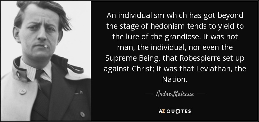 An individualism which has got beyond the stage of hedonism tends to yield to the lure of the grandiose. It was not man, the individual, nor even the Supreme Being, that Robespierre set up against Christ; it was that Leviathan, the Nation. - Andre Malraux