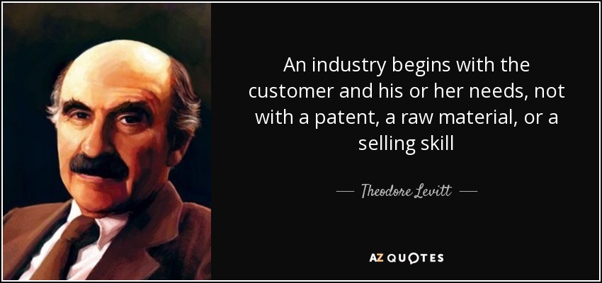 An industry begins with the customer and his or her needs, not with a patent, a raw material, or a selling skill - Theodore Levitt