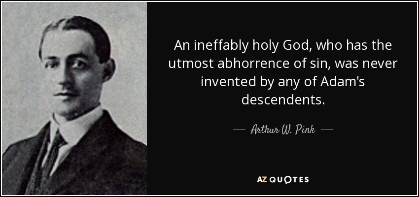 An ineffably holy God, who has the utmost abhorrence of sin, was never invented by any of Adam's descendents. - Arthur W. Pink