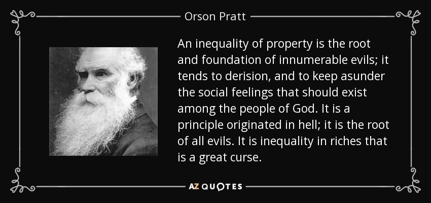 An inequality of property is the root and foundation of innumerable evils; it tends to derision, and to keep asunder the social feelings that should exist among the people of God. It is a principle originated in hell; it is the root of all evils. It is inequality in riches that is a great curse. - Orson Pratt