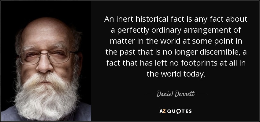 An inert historical fact is any fact about a perfectly ordinary arrangement of matter in the world at some point in the past that is no longer discernible, a fact that has left no footprints at all in the world today. - Daniel Dennett