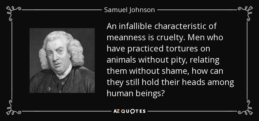 An infallible characteristic of meanness is cruelty. Men who have practiced tortures on animals without pity, relating them without shame, how can they still hold their heads among human beings? - Samuel Johnson