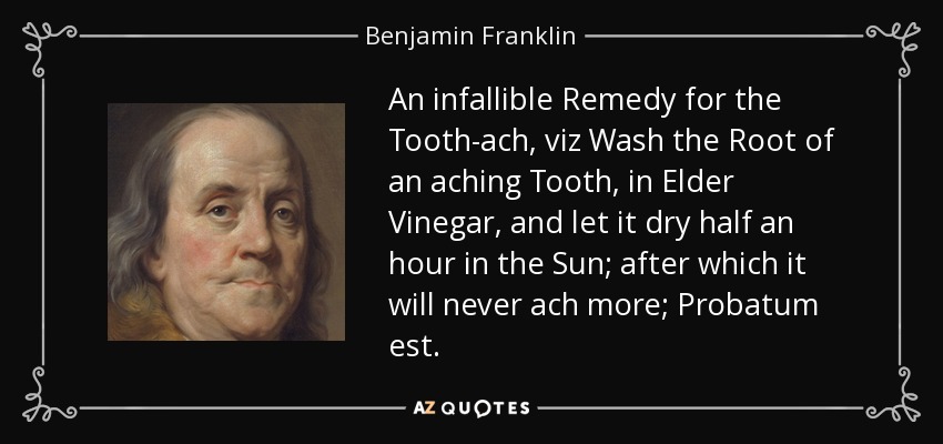 An infallible Remedy for the Tooth-ach, viz Wash the Root of an aching Tooth, in Elder Vinegar, and let it dry half an hour in the Sun; after which it will never ach more; Probatum est. - Benjamin Franklin