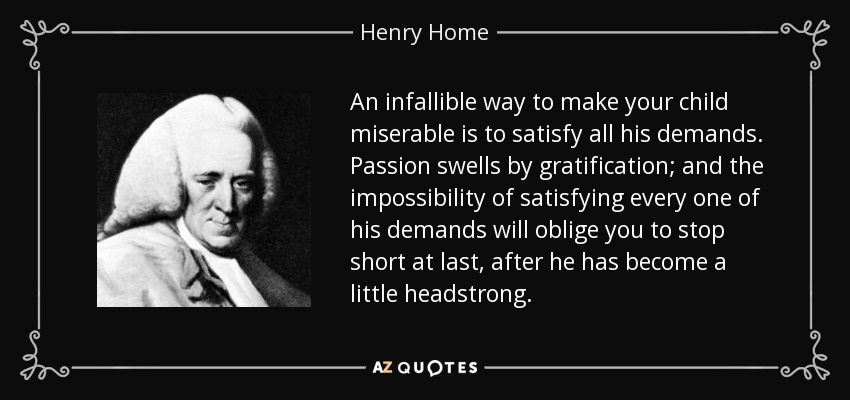 An infallible way to make your child miserable is to satisfy all his demands. Passion swells by gratification; and the impossibility of satisfying every one of his demands will oblige you to stop short at last, after he has become a little headstrong. - Henry Home, Lord Kames