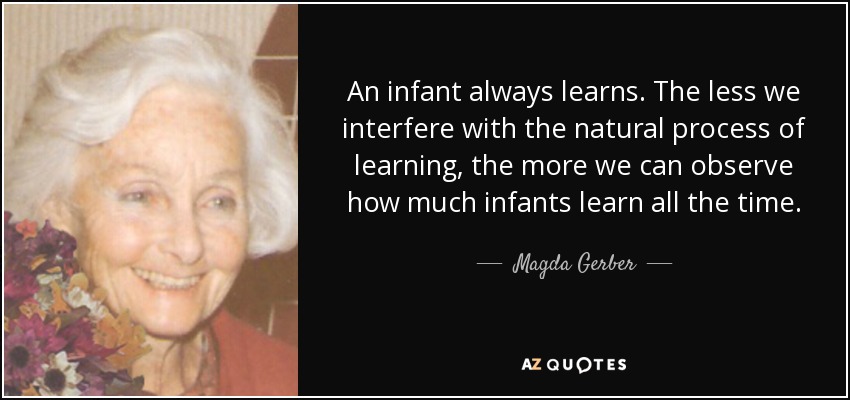 An infant always learns. The less we interfere with the natural process of learning, the more we can observe how much infants learn all the time. - Magda Gerber