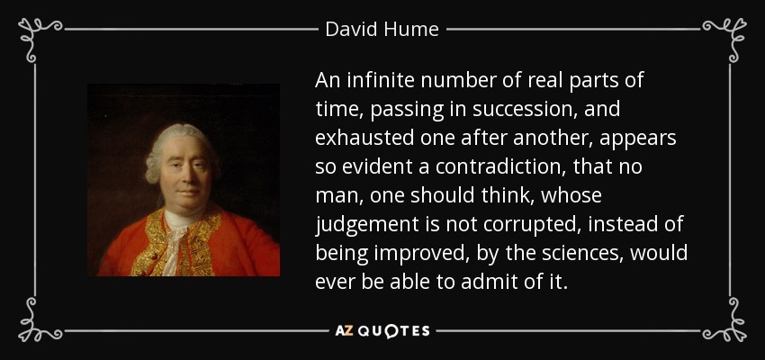 An infinite number of real parts of time, passing in succession, and exhausted one after another, appears so evident a contradiction, that no man, one should think, whose judgement is not corrupted, instead of being improved, by the sciences, would ever be able to admit of it. - David Hume