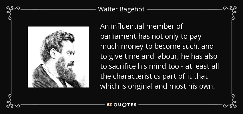 An influential member of parliament has not only to pay much money to become such, and to give time and labour, he has also to sacrifice his mind too - at least all the characteristics part of it that which is original and most his own. - Walter Bagehot