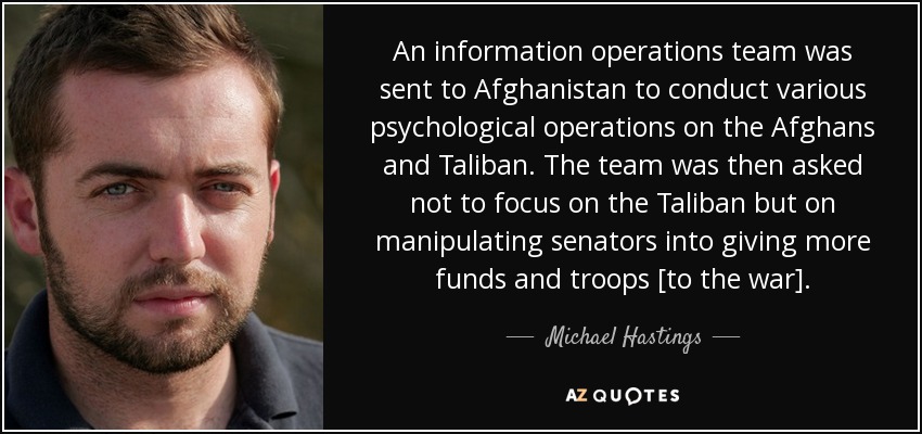 An information operations team was sent to Afghanistan to conduct various psychological operations on the Afghans and Taliban. The team was then asked not to focus on the Taliban but on manipulating senators into giving more funds and troops [to the war]. - Michael Hastings