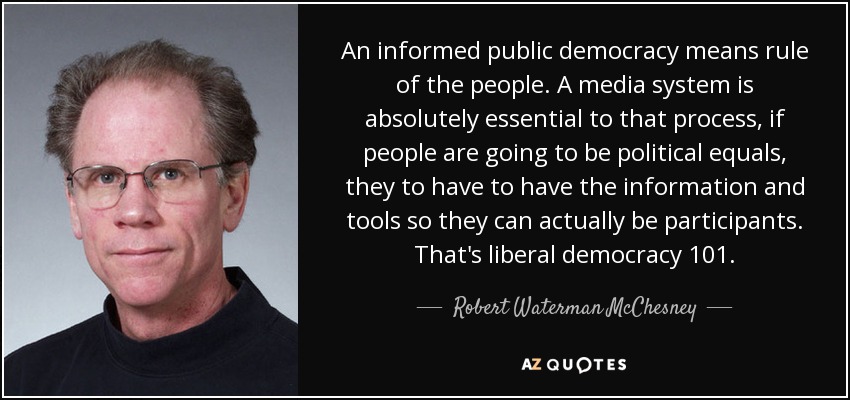 An informed public democracy means rule of the people. A media system is absolutely essential to that process, if people are going to be political equals, they to have to have the information and tools so they can actually be participants. That's liberal democracy 101. - Robert Waterman McChesney