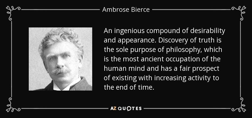 An ingenious compound of desirability and appearance. Discovery of truth is the sole purpose of philosophy, which is the most ancient occupation of the human mind and has a fair prospect of existing with increasing activity to the end of time. - Ambrose Bierce
