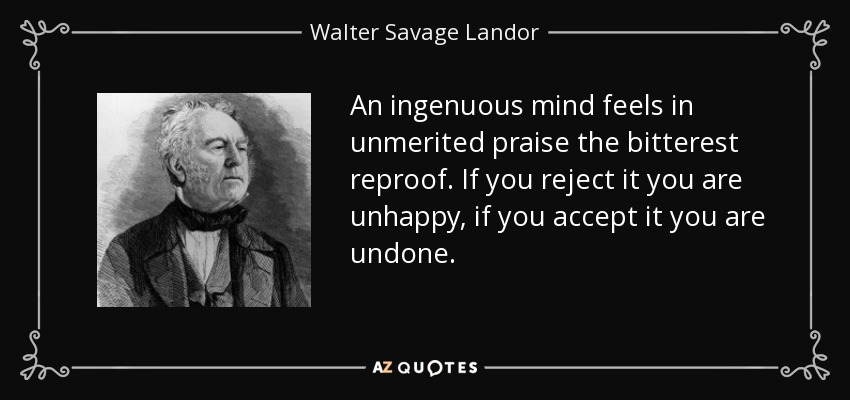 An ingenuous mind feels in unmerited praise the bitterest reproof. If you reject it you are unhappy, if you accept it you are undone. - Walter Savage Landor