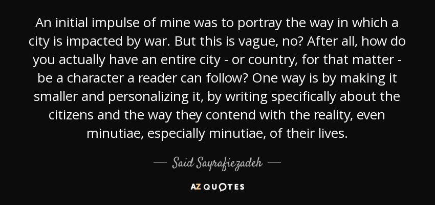 An initial impulse of mine was to portray the way in which a city is impacted by war. But this is vague, no? After all, how do you actually have an entire city - or country, for that matter - be a character a reader can follow? One way is by making it smaller and personalizing it, by writing specifically about the citizens and the way they contend with the reality, even minutiae, especially minutiae, of their lives. - Said Sayrafiezadeh