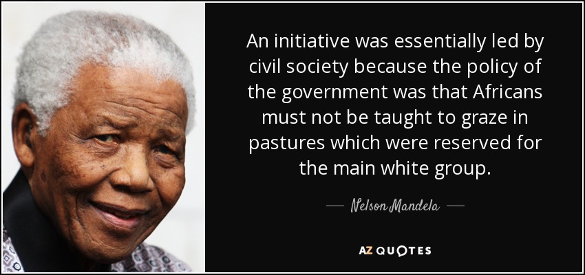 An initiative was essentially led by civil society because the policy of the government was that Africans must not be taught to graze in pastures which were reserved for the main white group. - Nelson Mandela