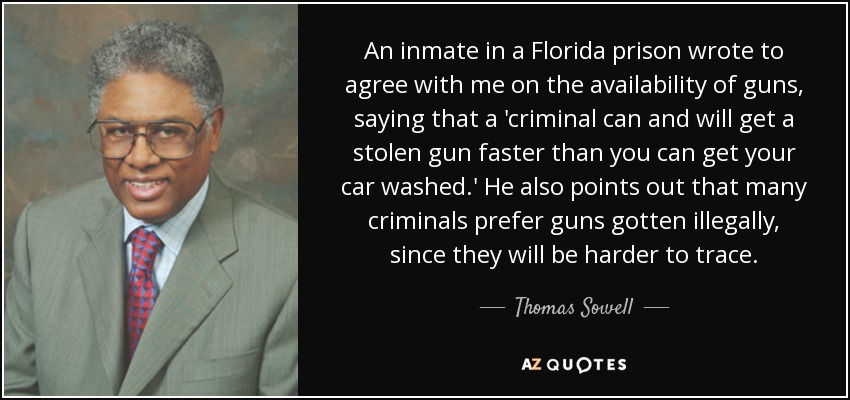 An inmate in a Florida prison wrote to agree with me on the availability of guns, saying that a 'criminal can and will get a stolen gun faster than you can get your car washed.' He also points out that many criminals prefer guns gotten illegally, since they will be harder to trace. - Thomas Sowell