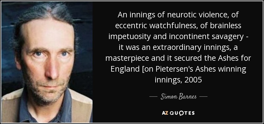 An innings of neurotic violence, of eccentric watchfulness, of brainless impetuosity and incontinent savagery - it was an extraordinary innings, a masterpiece and it secured the Ashes for England [on Pietersen's Ashes winning innings, 2005 - Simon Barnes