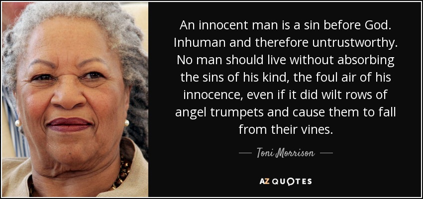 An innocent man is a sin before God. Inhuman and therefore untrustworthy. No man should live without absorbing the sins of his kind, the foul air of his innocence, even if it did wilt rows of angel trumpets and cause them to fall from their vines. - Toni Morrison