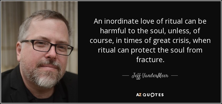 An inordinate love of ritual can be harmful to the soul, unless, of course, in times of great crisis, when ritual can protect the soul from fracture. - Jeff VanderMeer