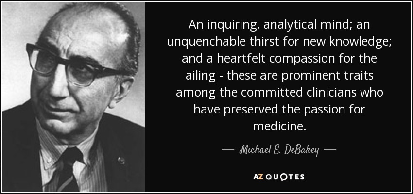 An inquiring, analytical mind; an unquenchable thirst for new knowledge; and a heartfelt compassion for the ailing - these are prominent traits among the committed clinicians who have preserved the passion for medicine. - Michael E. DeBakey