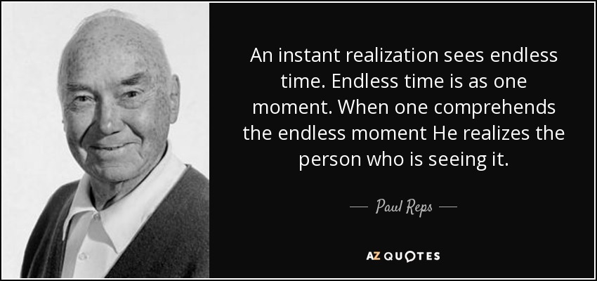 An instant realization sees endless time. Endless time is as one moment. When one comprehends the endless moment He realizes the person who is seeing it. - Paul Reps