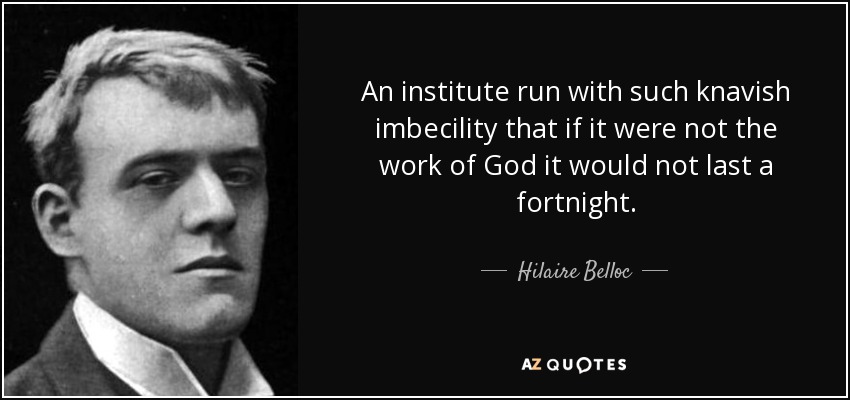 An institute run with such knavish imbecility that if it were not the work of God it would not last a fortnight. - Hilaire Belloc