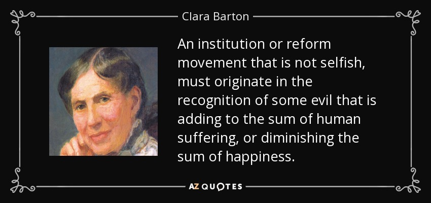 An institution or reform movement that is not selfish, must originate in the recognition of some evil that is adding to the sum of human suffering, or diminishing the sum of happiness. - Clara Barton