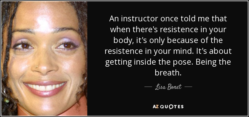 An instructor once told me that when there's resistence in your body, it's only because of the resistence in your mind. It's about getting inside the pose. Being the breath. - Lisa Bonet