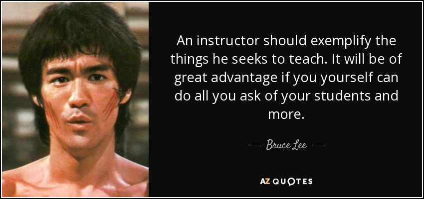 An instructor should exemplify the things he seeks to teach. It will be of great advantage if you yourself can do all you ask of your students and more. - Bruce Lee