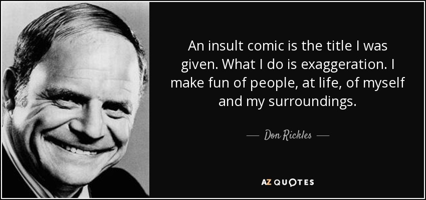 An insult comic is the title I was given. What I do is exaggeration. I make fun of people, at life, of myself and my surroundings. - Don Rickles