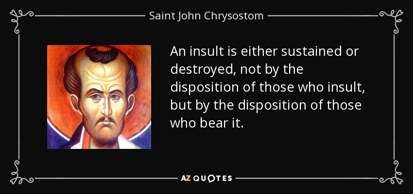 An insult is either sustained or destroyed, not by the disposition of those who insult, but by the disposition of those who bear it. - Saint John Chrysostom