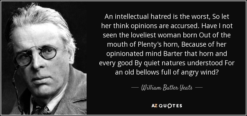 An intellectual hatred is the worst, So let her think opinions are accursed. Have I not seen the loveliest woman born Out of the mouth of Plenty's horn, Because of her opinionated mind Barter that horn and every good By quiet natures understood For an old bellows full of angry wind? - William Butler Yeats