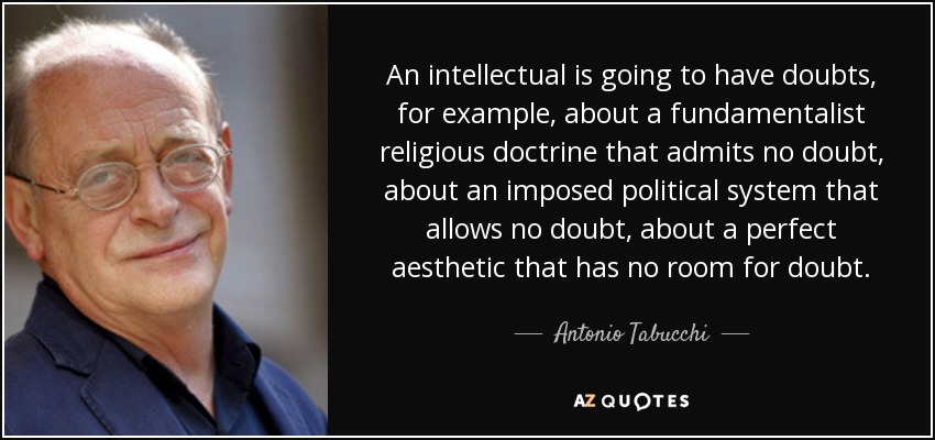 An intellectual is going to have doubts, for example, about a fundamentalist religious doctrine that admits no doubt, about an imposed political system that allows no doubt, about a perfect aesthetic that has no room for doubt. - Antonio Tabucchi