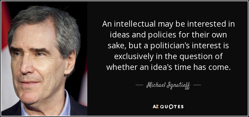 An intellectual may be interested in ideas and policies for their own sake, but a politician's interest is exclusively in the question of whether an idea's time has come. - Michael Ignatieff