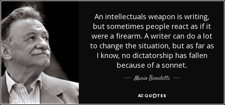 An intellectuals weapon is writing, but sometimes people react as if it were a firearm. A writer can do a lot to change the situation, but as far as I know, no dictatorship has fallen because of a sonnet. - Mario Benedetti