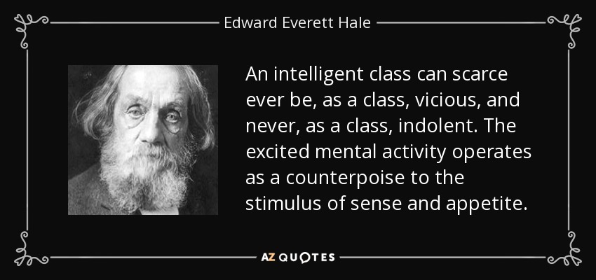 An intelligent class can scarce ever be, as a class, vicious, and never, as a class, indolent. The excited mental activity operates as a counterpoise to the stimulus of sense and appetite. - Edward Everett Hale