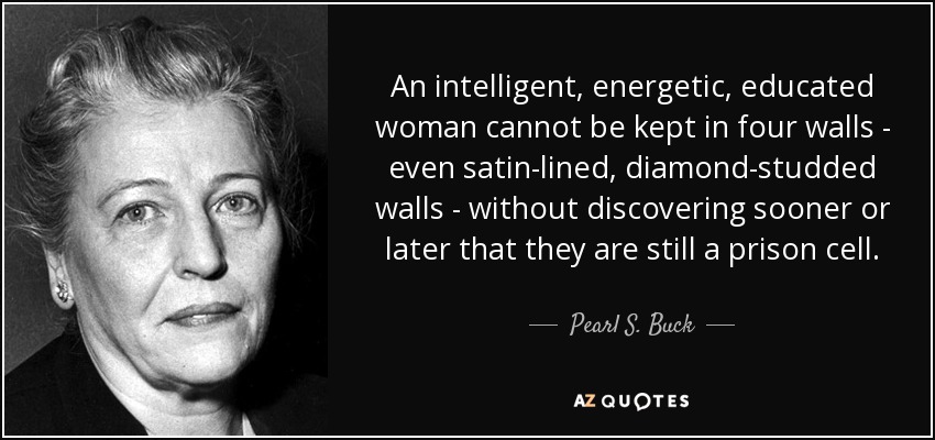 An intelligent, energetic, educated woman cannot be kept in four walls - even satin-lined, diamond-studded walls - without discovering sooner or later that they are still a prison cell. - Pearl S. Buck