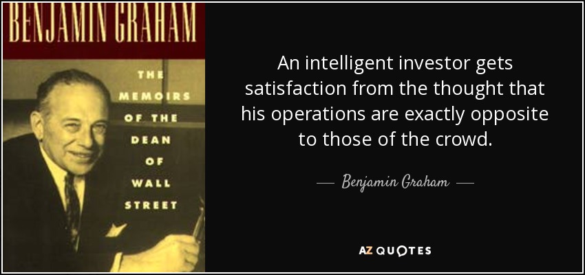 An intelligent investor gets satisfaction from the thought that his operations are exactly opposite to those of the crowd. - Benjamin Graham