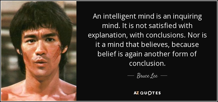 An intelligent mind is an inquiring mind. It is not satisfied with explanation, with conclusions. Nor is it a mind that believes, because belief is again another form of conclusion. - Bruce Lee