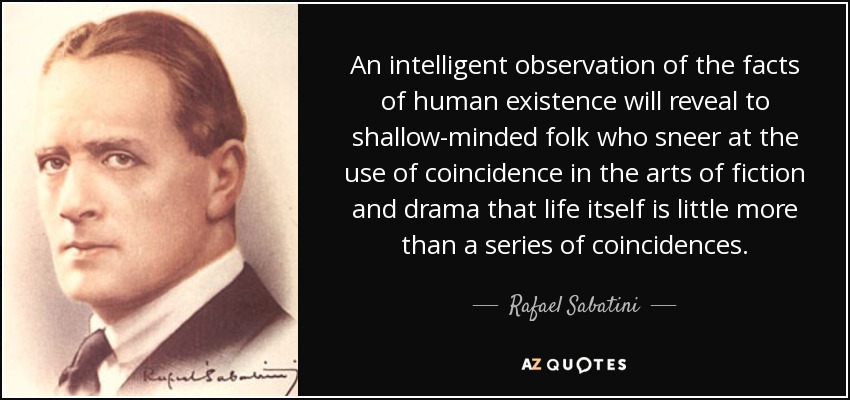An intelligent observation of the facts of human existence will reveal to shallow-minded folk who sneer at the use of coincidence in the arts of fiction and drama that life itself is little more than a series of coincidences. - Rafael Sabatini