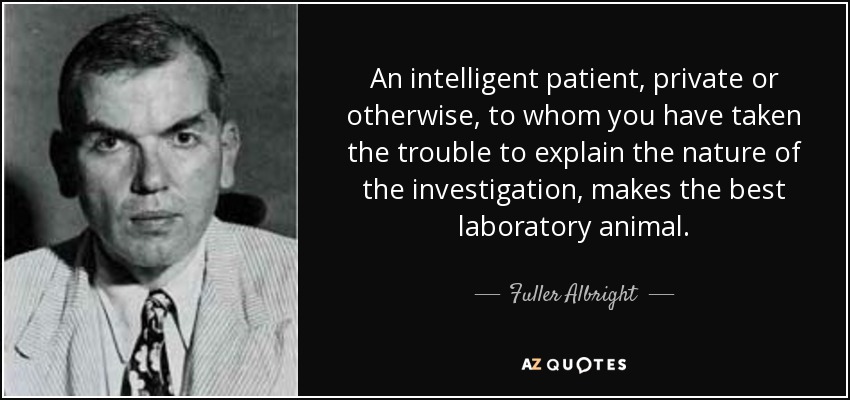 An intelligent patient, private or otherwise, to whom you have taken the trouble to explain the nature of the investigation, makes the best laboratory animal. - Fuller Albright
