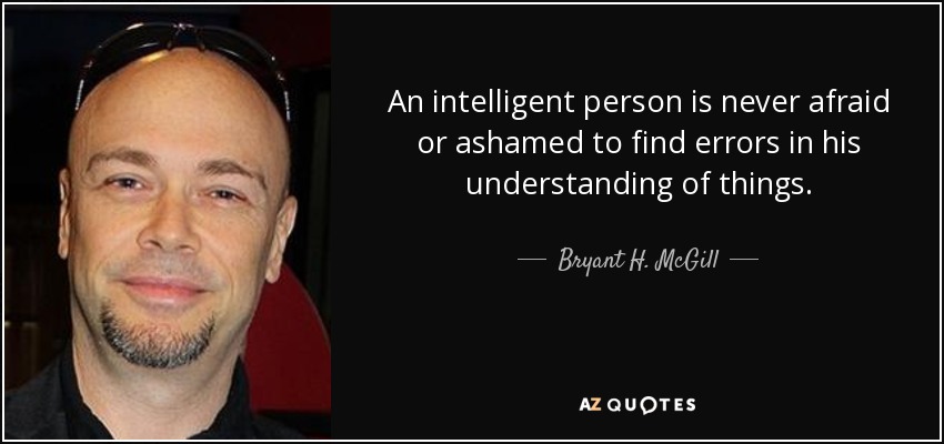 An intelligent person is never afraid or ashamed to find errors in his understanding of things. - Bryant H. McGill