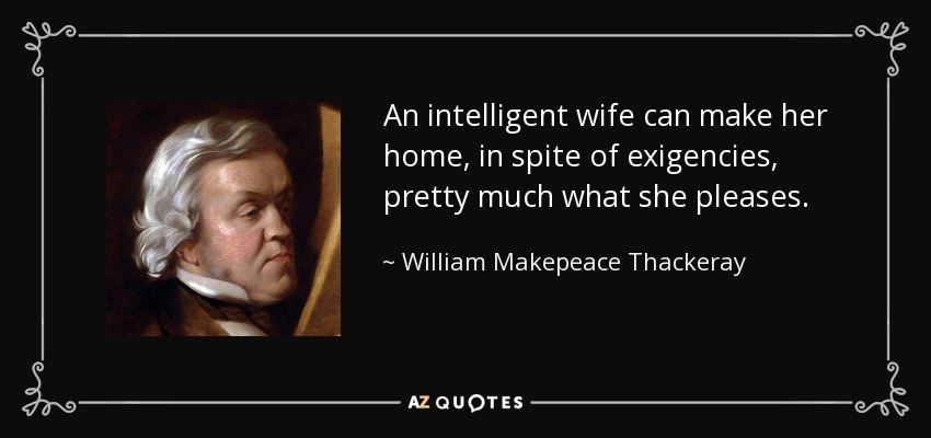 An intelligent wife can make her home, in spite of exigencies, pretty much what she pleases. - William Makepeace Thackeray