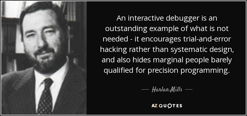 An interactive debugger is an outstanding example of what is not needed - it encourages trial-and-error hacking rather than systematic design, and also hides marginal people barely qualified for precision programming. - Harlan Mills