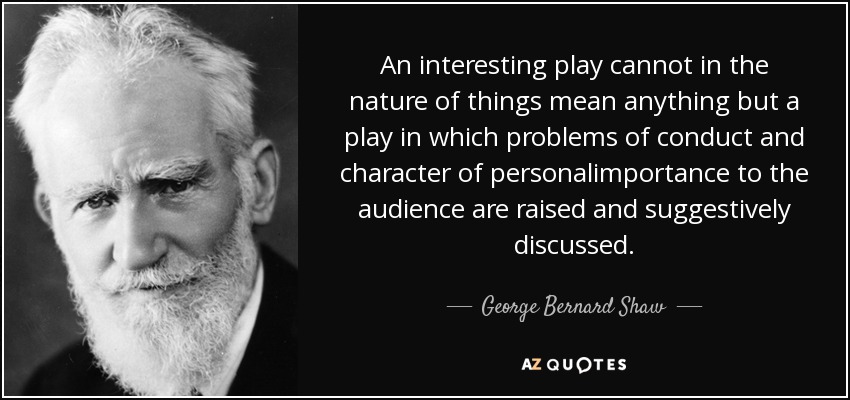 An interesting play cannot in the nature of things mean anything but a play in which problems of conduct and character of personalimportance to the audience are raised and suggestively discussed. - George Bernard Shaw