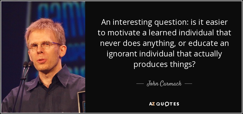 An interesting question: is it easier to motivate a learned individual that never does anything, or educate an ignorant individual that actually produces things? - John Carmack