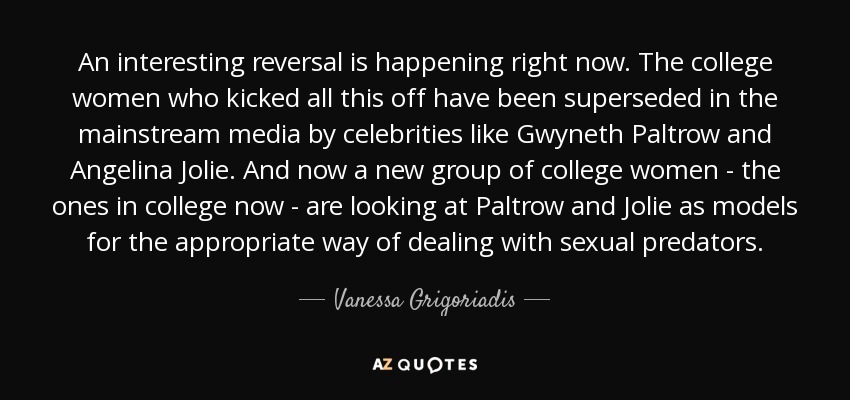An interesting reversal is happening right now. The college women who kicked all this off have been superseded in the mainstream media by celebrities like Gwyneth Paltrow and Angelina Jolie. And now a new group of college women - the ones in college now - are looking at Paltrow and Jolie as models for the appropriate way of dealing with sexual predators. - Vanessa Grigoriadis