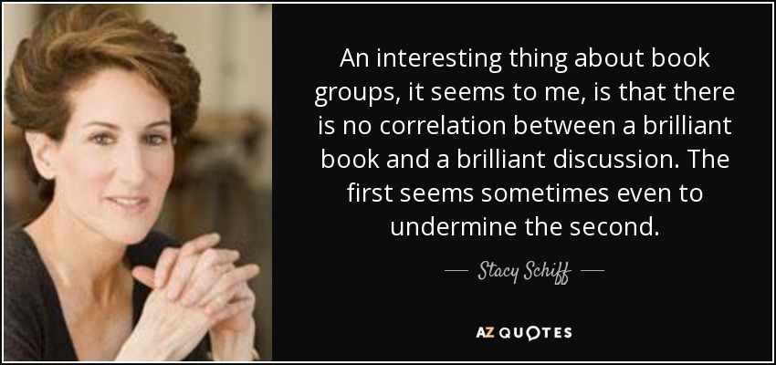 An interesting thing about book groups, it seems to me, is that there is no correlation between a brilliant book and a brilliant discussion. The first seems sometimes even to undermine the second. - Stacy Schiff