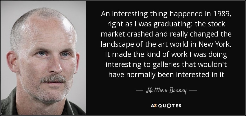 An interesting thing happened in 1989, right as I was graduating: the stock market crashed and really changed the landscape of the art world in New York. It made the kind of work I was doing interesting to galleries that wouldn't have normally been interested in it - Matthew Barney