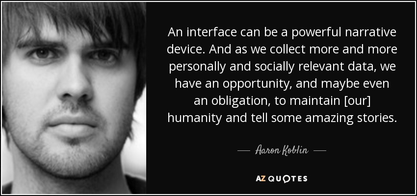 An interface can be a powerful narrative device. And as we collect more and more personally and socially relevant data, we have an opportunity, and maybe even an obligation, to maintain [our] humanity and tell some amazing stories. - Aaron Koblin