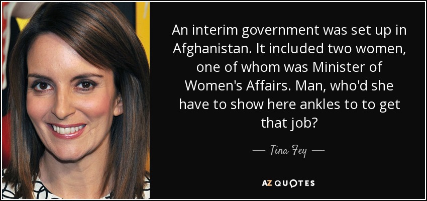 An interim government was set up in Afghanistan. It included two women, one of whom was Minister of Women's Affairs. Man, who'd she have to show here ankles to to get that job? - Tina Fey